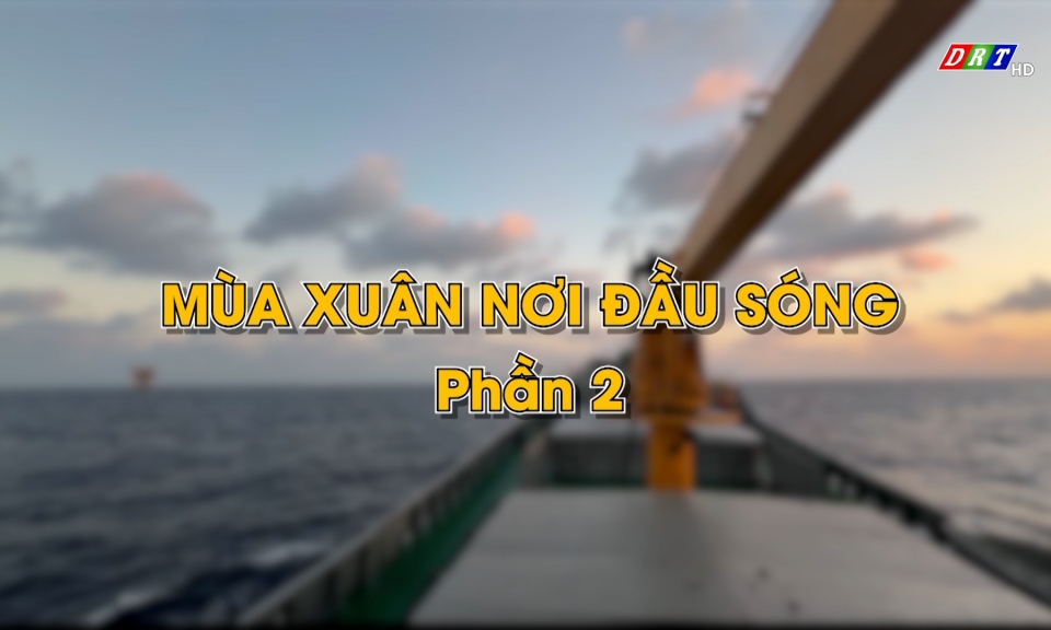 Ph&oacute;ng sự: M&ugrave;a xu&acirc;n nơi đầu s&oacute;ng - phần 2- ng&agrave;y 18-2-2026